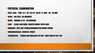 •PHYSICAL EXAMINATION
• VITAL SIGN TEMP 37.1 BP 144/70 PULSE 72 /MIN RR 20/MIN
• HEENT NOT PALE , NO JAUNDICE
• HEART NORMAL S1 S2 , NO MURMUR
• LUNG CLEAR AND EQUAL BREATH SOUND BOTH LUNG
• ABDOMEN SOFT, NOT TENDER,NORMOACTIVE BOWEL SOUND
• NEUROVASCULAR GROSSLY INTACT
• EXTREMITIES TENDER AND SWELLINF LEFT HIP , LIMIT ROM OF LEFT HIP
 