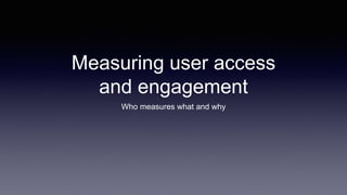 Measuring user access
and engagement
Who measures what and why
 