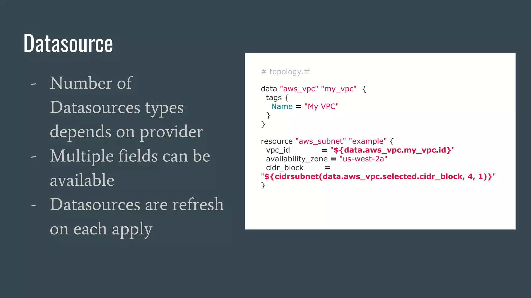 Datasource
# topology.tf
data "aws_vpc" "my_vpc" {
tags {
Name = "My VPC"
}
}
resource "aws_subnet" "example" {
vpc_id = "${data.aws_vpc.my_vpc.id}"
availability_zone = "us-west-2a"
cidr_block =
"${cidrsubnet(data.aws_vpc.selected.cidr_block, 4, 1)}"
}
- Number of
Datasources types
depends on provider
- Multiple fields can be
available
- Datasources are refresh
on each apply
 