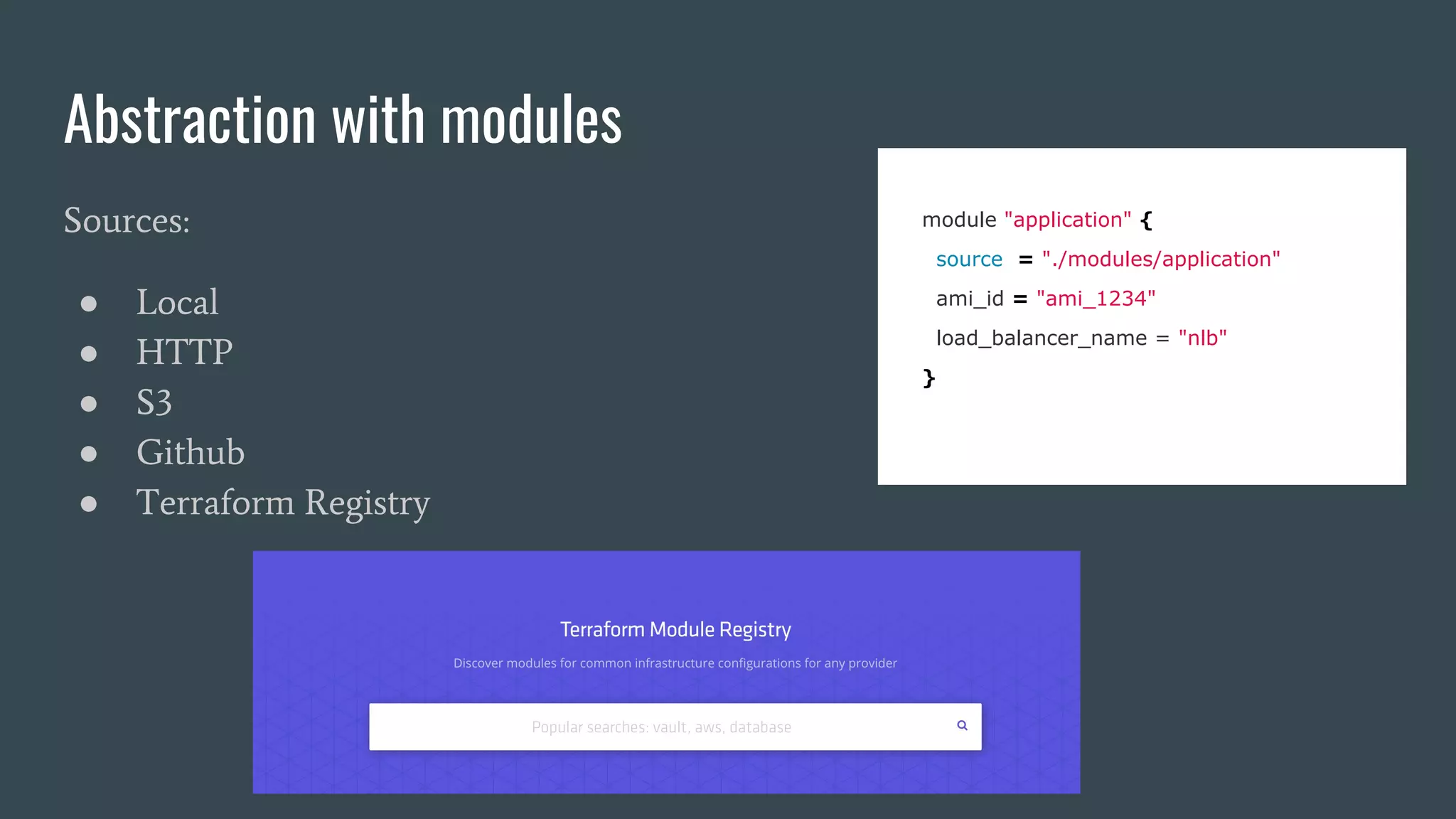 Abstraction with modules
Sources:
● Local
● HTTP
● S3
● Github
● Terraform Registry
module "application" {
source = "./modules/application"
ami_id = "ami_1234"
load_balancer_name = "nlb"
}
 