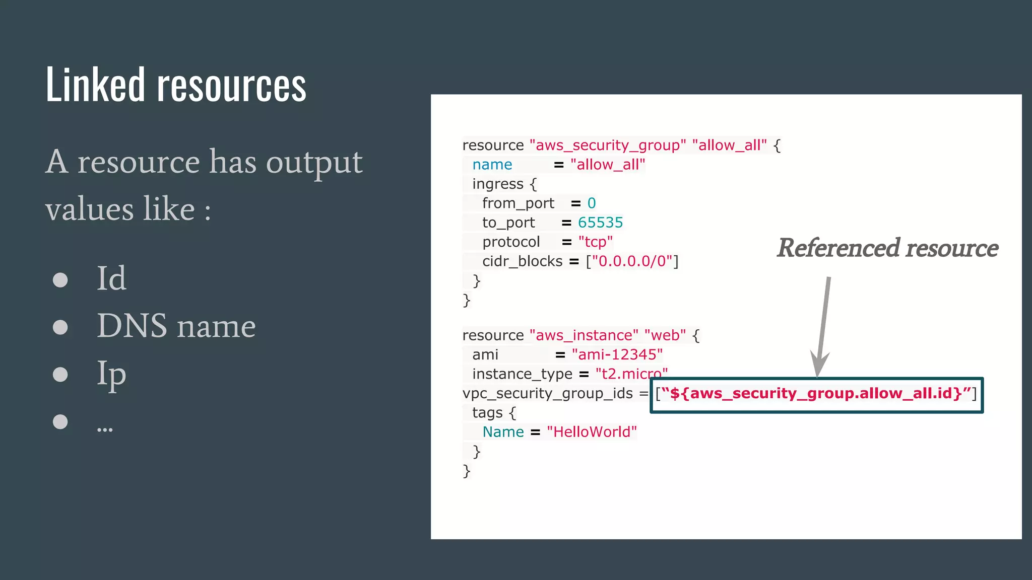 Linked resources
resource "aws_security_group" "allow_all" {
name = "allow_all"
ingress {
from_port = 0
to_port = 65535
protocol = "tcp"
cidr_blocks = ["0.0.0.0/0"]
}
}
resource "aws_instance" "web" {
ami = "ami-12345"
instance_type = "t2.micro"
vpc_security_group_ids = [“${aws_security_group.allow_all.id}”]
tags {
Name = "HelloWorld"
}
}
Referenced resource
A resource has output
values like :
● Id
● DNS name
● Ip
● ...
 