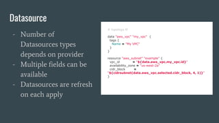 Datasource
# topology.tf
data "aws_vpc" "my_vpc" {
tags {
Name = "My VPC"
}
}
resource "aws_subnet" "example" {
vpc_id = "${data.aws_vpc.my_vpc.id}"
availability_zone = "us-west-2a"
cidr_block =
"${cidrsubnet(data.aws_vpc.selected.cidr_block, 4, 1)}"
}
- Number of
Datasources types
depends on provider
- Multiple fields can be
available
- Datasources are refresh
on each apply
 