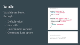 Variable # topology.tf
variable "ubuntu_ami" {
default = "ami_123456"
type = "string"
}
resource "aws_instance" "web" {
ami = "${var.ubuntu_ami}"
instance_type = "t2.micro"
tags {
Name = "HelloWorld"
}
}
Variable can be set
through
- Default value
- tfvars file
- Environment variable
- Command Line option
# terraform.tfvars
ubuntu_ami = "ami_23456"
 
