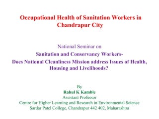 Occupational Health of Sanitation Workers in
Chandrapur City
National Seminar on
Sanitation and Conservancy Workers-
Does National Cleanliness Mission address Issues of Health,
Housing and Livelihoods?
By
Rahul K Kamble
Assistant Professor
Centre for Higher Learning and Research in Environmental Science
Sardar Patel College, Chandrapur 442 402, Maharashtra
 