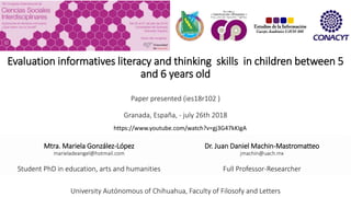 Evaluation informatives literacy and thinking skills in children between 5
and 6 years old
Paper presented (ies18r102 )
Granada, España, - july 26th 2018
Mtra. Mariela González-López
marieladeangel@hotmail.com
Student PhD in education, arts and humanities
Dr. Juan Daniel Machin-Mastromatteo
jmachin@uach.mx
Full Professor-Researcher
University Autónomous of Chihuahua, Faculty of Filosofy and Letters
https://www.youtube.com/watch?v=gj3G47kKIgA
 