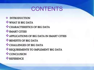CONTENTS
 INTRODUCTION
WHAT IS BIG DATA
CHARACTERISTICS OF BIG DATA
SMART CITIES
APPLICATIONS OF BIG DATA IN SMART CITIES
BENEFITS OF BIG DATA
CHALLENGES OF BIG DATA
REQUIREMENTS TO IMPLEMENT BIG DATA
CONCLUSION
REFERENCE
 