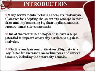 INTRODUCTION
Many governments including India are making an
allowance for adopting the smart city concept in their
cities and implementing big data applications that
support smart city components
One of the recent technologies that have a huge
potential to improve smart city services is big data
analytics.
Effective analysis and utilization of big data is a
key factor for success in many business and service
domains, including the smart city domain.
 