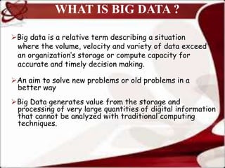WHAT IS BIG DATA ?
Big data is a relative term describing a situation
where the volume, velocity and variety of data exceed
an organization’s storage or compute capacity for
accurate and timely decision making.
An aim to solve new problems or old problems in a
better way
Big Data generates value from the storage and
processing of very large quantities of digital information
that cannot be analyzed with traditional computing
techniques.
 