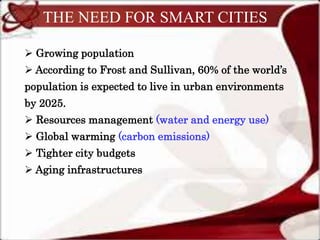 THE NEED FOR SMART CITIES
 Growing population
 According to Frost and Sullivan, 60% of the world’s
population is expected to live in urban environments
by 2025.
 Resources management (water and energy use)
 Global warming (carbon emissions)
 Tighter city budgets
 Aging infrastructures
 