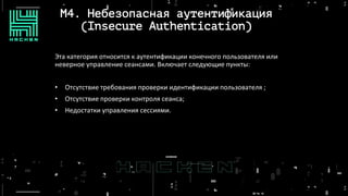 M4. Небезопасная аутентификация
(Insecure Authentication)
Эта категория относится к аутентификации конечного пользователя или
неверное управление сеансами. Включает следующие пункты:
• Отсутствие требования проверки идентификации пользователя ;
• Отсутствие проверки контроля сеанса;
• Недостатки управления сессиями.
 
