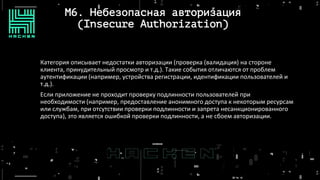 M6. Небезопасная авторизация
(Insecure Authorization)
Категория описывает недостатки авторизации (проверка (валидация) на стороне
клиента, принудительный просмотр и т.д.). Такие события отличаются от проблем
аутентификации (например, устройства регистрации, идентификации пользователей и
т.д.).
Если приложение не проходит проверку подлинности пользователей при
необходимости (например, предоставление анонимного доступа к некоторым ресурсам
или службам, при отсутствии проверки подлинности и запрета несанкционированного
доступа), это является ошибкой проверки подлинности, а не сбоем авторизации.
 
