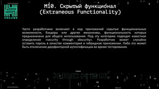 M10. Скрытый функционал
(Extraneous Functionality)
Часто разработчики включают в код приложений скрытые функциональные
возможности, бэкдоры или другие механизмы, функциональность которых
предназначена для общего использования. Под эту категорию подходит известное
определение «security through obscurity». Разработчик может случайно
оставить пароль в качестве комментария в гибридном приложении. Либо это может
быть отключение двухфакторной аутентификации во время тестирования.
 