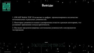Выводы
1. OWASP Mobile TOP 10 позволяет в цифрах проанализировать колличество
потенциальных и реальных уязвимостей.
2. Некоторые уязвимости можно одновременно отнести к разным категориям, что
усложняет присвоение статуса критичности.
3. Наглядно продемонстрировал соотношение уязвимостей и инструментов
тестирования
 