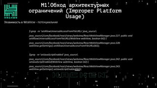 M1.Обход архитектурных
ограничений (Improper Platform
Usage)
Уязвимость в WEBVIEW - ПОТЕНЦИАЛЬНАЯ
$ grep -nr 'setAllowUniversalAccessFromFileURLs' java_source
java_source/com/facebook/react/views/webview/ReactWebViewManager.java:227: public void
setAllowUniversalAccessFromFileURLs(WebView webView, boolean bl2) {
java_source/com/facebook/react/views/webview/ReactWebViewManager.java:228:
webView.getSettings().setAllowUniversalAccessFromFileURLs(bl2);
$grep -nr 'setJavaScriptEnabled' java_source
java_source/com/facebook/react/views/webview/ReactWebViewManager.java:242: public void
setJavaScriptEnabled(WebView webView, boolean bl2) {
java_source/com/facebook/react/views/webview/ReactWebViewManager.java:243:
webView.getSettings().setJavaScriptEnabled(bl2);
 