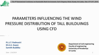 PARAMETERS INFLUENCING THE WIND
PRESSURE DISTRIBUTION OF TALL BUILDUINGS
USING CFD
Department of civil engineering
Faculty of engineering
University of Peradeniya
Sri Lanka
Date : 1/4/2019 1
The 9th International Conference on Sustainable Built Environment, Earl’s Regency Hotel, Kandy, Sri Lanka, Dec 13th-15th , 2018
P.L.L.T. Padmasiri
M.A.A. Gayan
Samith Buddika
 