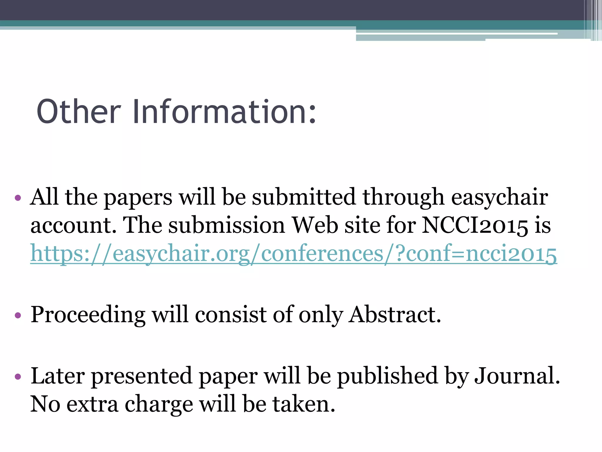Other Information:
• All the papers will be submitted through easychair
account. The submission Web site for NCCI2015 is
https://easychair.org/conferences/?conf=ncci2015
• Proceeding will consist of only Abstract.
• Later presented paper will be published by Journal.
No extra charge will be taken.
 