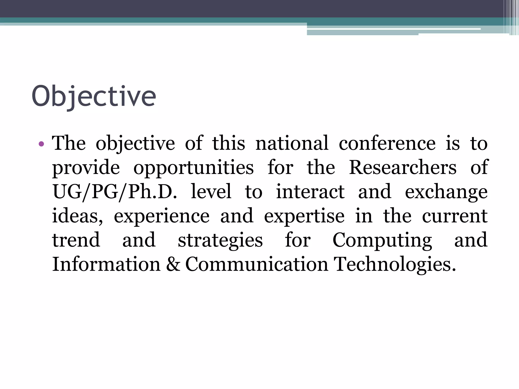 Objective
• The objective of this national conference is to
provide opportunities for the Researchers of
UG/PG/Ph.D. level to interact and exchange
ideas, experience and expertise in the current
trend and strategies for Computing and
Information & Communication Technologies.
 