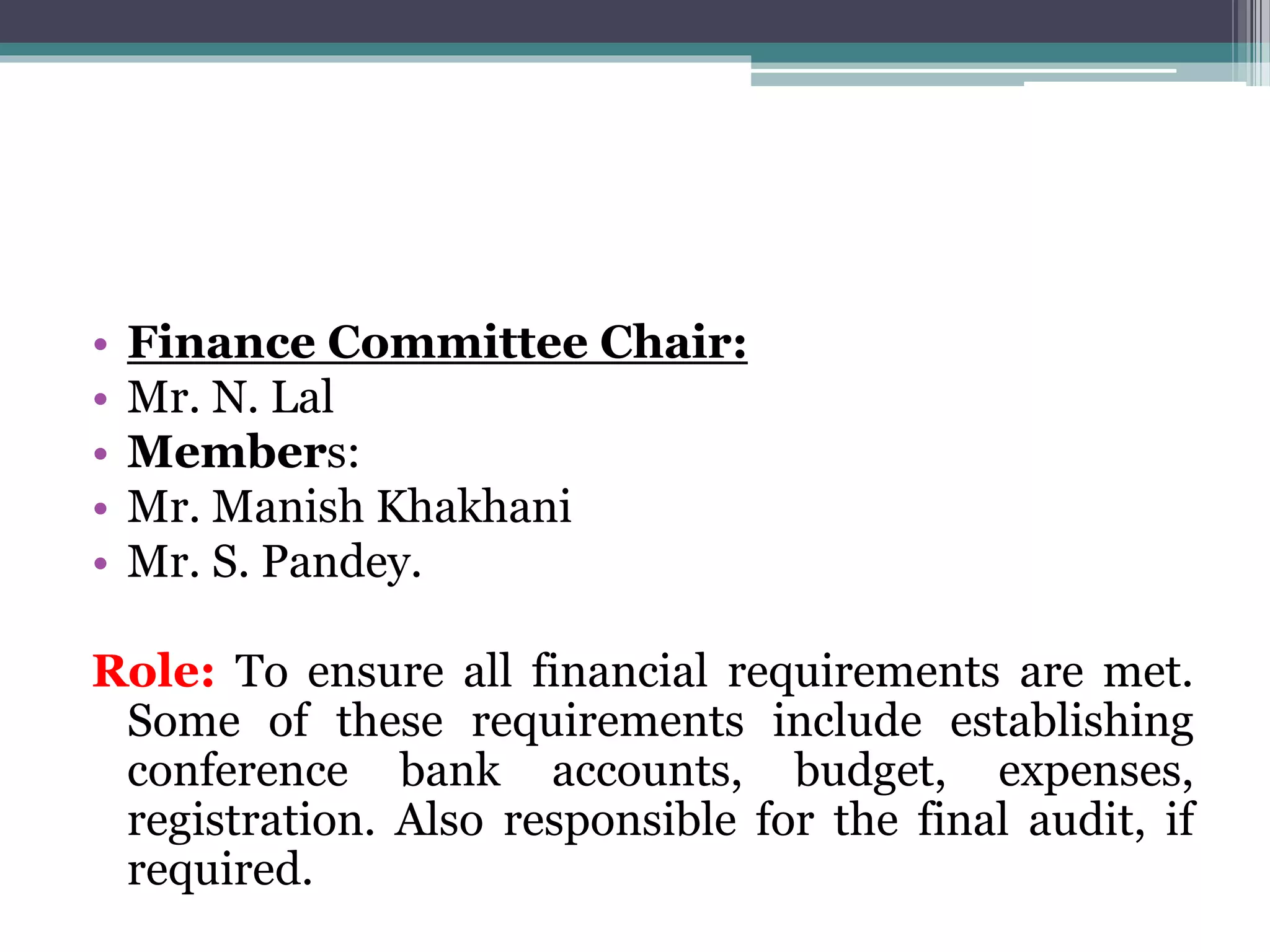 • Finance Committee Chair:
• Mr. N. Lal
• Members:
• Mr. Manish Khakhani
• Mr. S. Pandey.
Role: To ensure all financial requirements are met.
Some of these requirements include establishing
conference bank accounts, budget, expenses,
registration. Also responsible for the final audit, if
required.
 