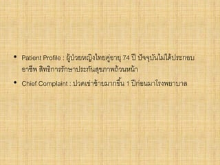 • Patient Profile : ผู้ป่วยหญิงไทยคู่อายุ 74 ปี ปัจจุบันไม่ได้ประกอบ
อาชีพ สิทธิการรักษาประกันสุขภาพถ้วนหน้า
• Chief Complaint : ปวดเข่าซ้ายมากขึ้น 1 ปีก่อนมาโรงพยาบาล
 