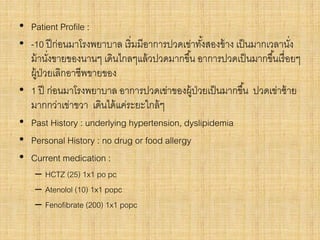 • Patient Profile :
• -10 ปีก่อนมาโรงพยาบาล เริ่มมีอาการปวดเข่าทั้งสองข้าง เป็นมากเวลานั่ง
ม้านั่งขายของนานๆ เดินไกลๆแล้วปวดมากขึ้น อาการปวดเป็นมากขึ้นเรื่อยๆ
ผู้ป่วยเลิกอาชีพขายของ
• 1 ปี ก่อนมาโรงพยาบาล อาการปวดเข่าของผู้ป่วยเป็นมากขึ้น ปวดเข่าซ้าย
มากกว่าเข่าขวา เดินได้แค่ระยะใกล้ๆ
• Past History : underlying hypertension, dyslipidemia
• Personal History : no drug or food allergy
• Current medication :
– HCTZ (25) 1x1 po pc
– Atenolol (10) 1x1 popc
– Fenofibrate (200) 1x1 popc
 