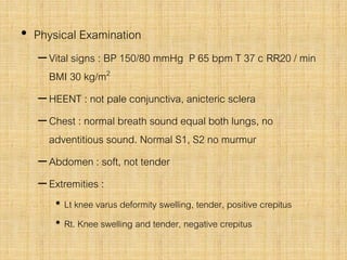 • Physical Examination
–Vital signs : BP 150/80 mmHg P 65 bpm T 37 c RR20 / min
BMI 30 kg/m2
–HEENT : not pale conjunctiva, anicteric sclera
–Chest : normal breath sound equal both lungs, no
adventitious sound. Normal S1, S2 no murmur
–Abdomen : soft, not tender
–Extremities :
• Lt knee varus deformity swelling, tender, positive crepitus
• Rt. Knee swelling and tender, negative crepitus
 