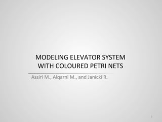 MODELING	
  ELEVATOR	
  SYSTEM	
  	
  
WITH	
  COLOURED	
  PETRI	
  NETS	
  	
  
Assiri	
  M.,	
  Alqarni	
  M.,	
  and	
  Janicki	
  R.	
  
1	
  
 
