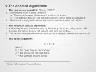 v The Adopted Algorithms:
19	
  
•  The nearest-car algorithm [Barney (2003)*]:
1.  Analysing the token of place Database.
a.  The cars with proper status are extracted from the token.
b.  The distances between hall-call floor and cars’ current floors are calculated.
2.  The hall call is assigned to the car with minimum distance to the hall call floor.
•  The minimum waiting algorithm:
3.  Calculating the stop times consumed by the already placed and being served calls
between the floor of the new hall call and each car’s current floor.
4.  The car with the expected minimum waiting-time is assigned to serve the new hall call
•  The scope algorithm:
H ≤ A ≤ T.
where:
H = the head floor of car’s scope
A = the answered hall-call floors
T = the tail floor of car’s scope
* Elevator Traffic Handbook: Theory and Practice.
 
