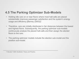 4.5 The Parking Optimizer Sub-Models
33	
  
•  Holding idle cars on or near floors where most hall-calls are placed
substantially improves passenger satisfaction and the system’s energy
usage and efficiency [Barney (2003)]*.
•  Therefore, cars are initially distributed in fair distances between the lowest
and highest floors. Subsequently, the parking optimizer sub-models
continuously analyse the placed hall-calls and then assign the elected
floors to the cars.
•  The parking optimizer models include the election sub-model and the
position sub-model.
* Elevator Traffic Handbook: Theory and Practice.
 