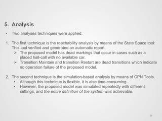 5.  Analysis
36	
  
•  Two analyses techniques were applied:
1.  The first technique is the reachability analysis by means of the State Space tool:
This tool verified and generated an automatic report,
Ø  The proposed model has dead markings that occur in cases such as a
placed hall-call with no available car.
Ø  Transition Maintain and transition Restart are dead transitions which indicate
no operation failure of the proposed model.
2.  The second technique is the simulation-based analysis by means of CPN Tools.
•  Although this technique is flexible, it is also time-consuming.
•  However, the proposed model was simulated repeatedly with different
settings, and the entire definition of the system was achievable.
 
