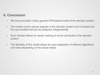 6. Conclusion
37	
  
•  We have provided a fairly general CPN-based model of the elevator system.
•  The model covers various aspects of the elevator system and is divided into
five sub-models that can be analyzed independently.
•  Such division allows for easier tracking of errors and faults in the elevator
system.
•  The flexibility of the model allows for easy adaptation of different algorithms
and rules depending on the actual needs.
 