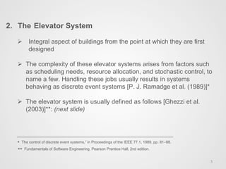 Ø  Integral aspect of buildings from the point at which they are first
designed
Ø  The complexity of these elevator systems arises from factors such
as scheduling needs, resource allocation, and stochastic control, to
name a few. Handling these jobs usually results in systems
behaving as discrete event systems [P. J. Ramadge et al. (1989)]*
Ø  The elevator system is usually defined as follows [Ghezzi et al.
(2003)]**: (next slide)
* The control of discrete event systems,” in Proceedings of the IEEE 77.1, 1989, pp. 81–98.
** Fundamentals of Software Engineering. Pearson Prentice Hall, 2nd edition.
2.  The Elevator System
5	
  
 