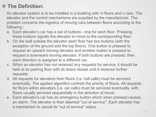 An elevator system is to be installed in a building with m floors and n cars. The
elevator and the control mechanisms are supplied by the manufacturer. The
problem concerns the logistics of moving cars between floors according to the
following :
a.  Each elevator’s car has a set of buttons - one for each floor. Pressing
these buttons signals the elevator to move to the corresponding floor.
b.  On the wall outside the elevator each floor has two buttons (with the
exception of the ground and the top floors). One button is pressed to
request an upward moving elevator and another button is pressed to
request a downward moving elevator. If both buttons are pressed, then
each direction is assigned to a different car.
c.  When an elevator has not received any requests for service, it should be
held at its parking floor with its doors closed until it receives further
requests.
d.  All requests for elevators from floors (i.e. hall calls) must be serviced
eventually. The applied algorithm controls the priority of floors. All requests
for floors within elevators (i.e. car calls) must be serviced eventually, with
floors usually serviced sequentially in the direction of travel.
e.  Each elevator’s car has an emergency button which when pressed causes
an alarm. The elevator is then deemed "out of service". Each elevator has
a mechanism to cancel its "out of service" status.
v The Definition:
6	
  
 