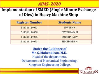 Implementation of SMED (Single Minute Exchange
of Dies) in Heavy Machine Shop
Register Number Students Name
511316114053 NAVEEN K
511316114058 PAVITHRA M M
511316114066 RUDHRA RAJ V
511316114073 SIDDHARTH M
Under the Guidance of
Mr. S. Mahendiran, M.E.,
Head of the department,
Department of Mechanical Engineering,
Kingston Engineering College.
 