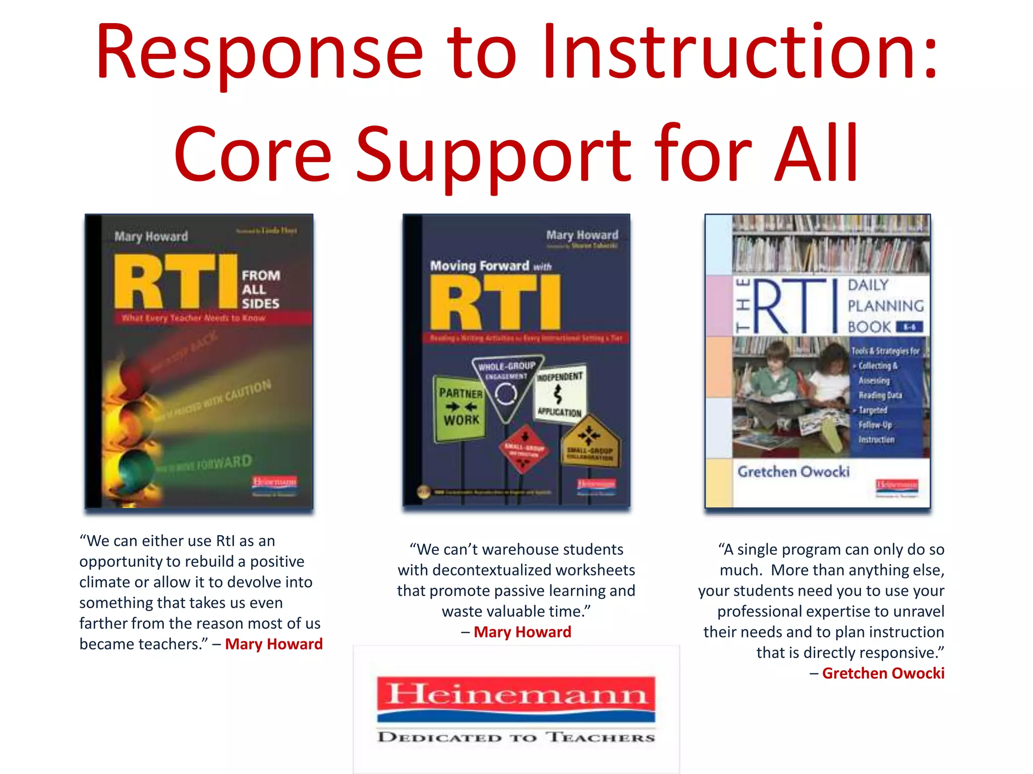 Response to Instruction: Core Support for All“We can either use RtI as an opportunity to rebuild a positive climate or allow it to devolve into something that takes us even farther from the reason most of us became teachers.” – Mary Howard“We can’t warehouse students with decontextualized worksheets that promote passive learning and waste valuable time.” – Mary Howard“A single program can only do so much.  More than anything else, your students need you to use your professional expertise to unravel their needs and to plan instruction that is directly responsive.” – Gretchen Owocki