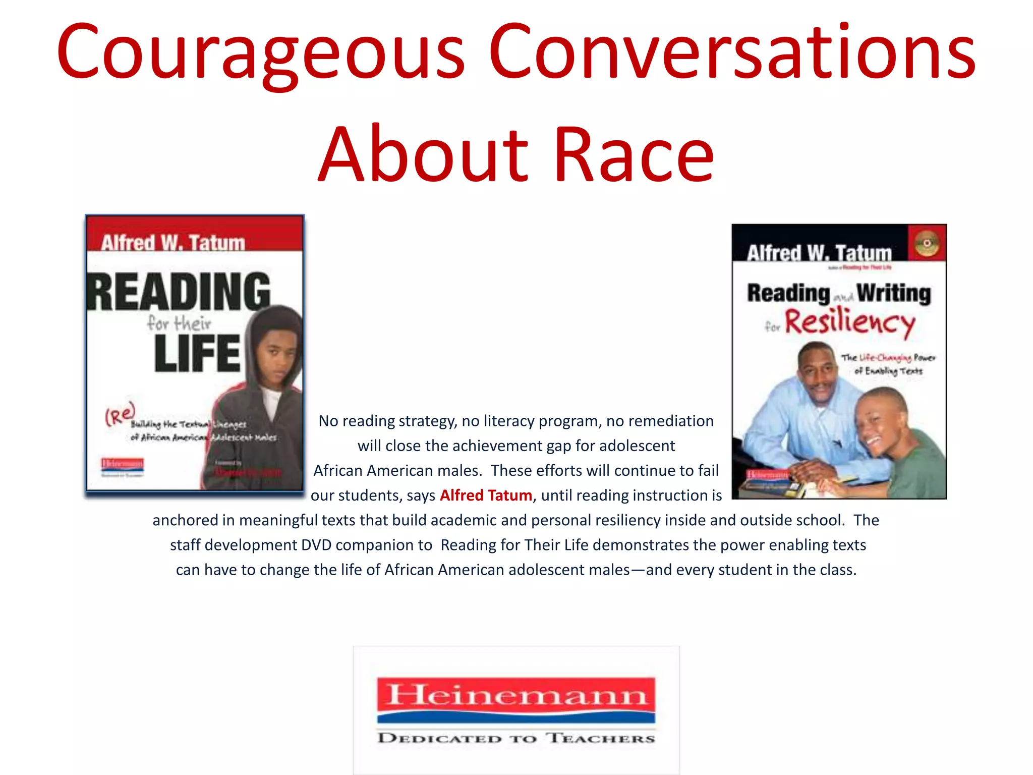 Courageous Conversations About RaceNo reading strategy, no literacy program, no remediation will close the achievement gap for adolescent African American males.  These efforts will continue to fail our students, says Alfred Tatum, until reading instruction is anchored in meaningful texts that build academic and personal resiliency inside and outside school.  The staff development DVD companion to  Reading for Their Life demonstrates the power enabling texts can have to change the life of African American adolescent males—and every student in the class. 