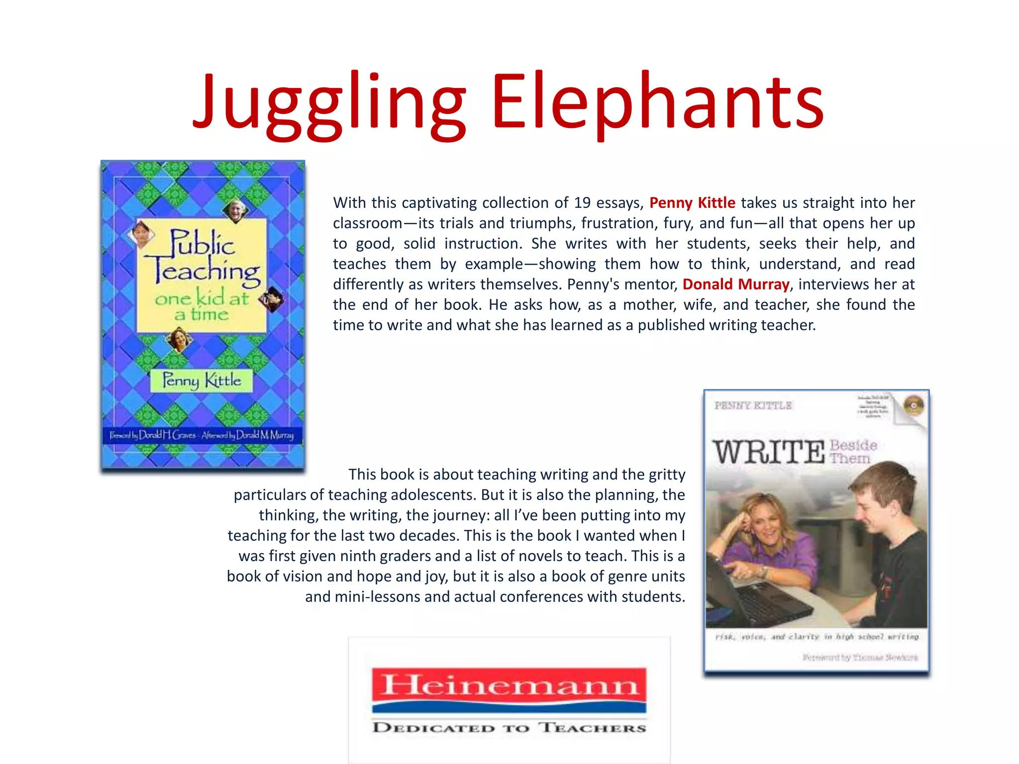 Juggling ElephantsWith this captivating collection of 19 essays, Penny Kittle takes us straight into her classroom—its trials and triumphs, frustration, fury, and fun—all that opens her up to good, solid instruction. She writes with her students, seeks their help, and teaches them by example—showing them how to think, understand, and read differently as writers themselves. Penny's mentor, Donald Murray, interviews her at the end of her book. He asks how, as a mother, wife, and teacher, she found the time to write and what she has learned as a published writing teacher. This book is about teaching writing and the gritty particulars of teaching adolescents. But it is also the planning, the thinking, the writing, the journey: all I’ve been putting into my teaching for the last two decades. This is the book I wanted when I was first given ninth graders and a list of novels to teach. This is a book of vision and hope and joy, but it is also a book of genre units and mini-lessons and actual conferences with students.