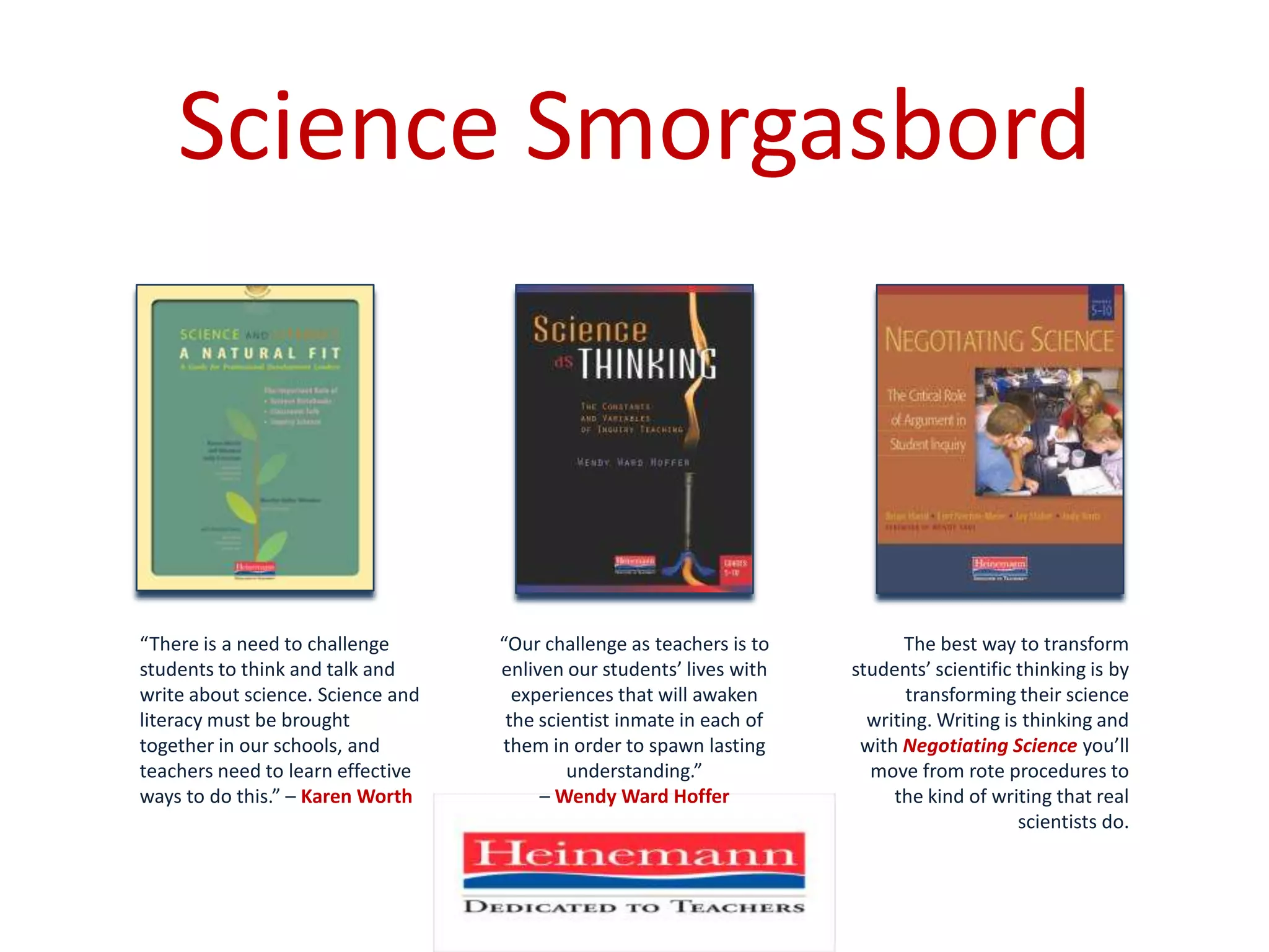 Science SmorgasbordThe best way to transform students’ scientific thinking is by transforming their science writing. Writing is thinking and with Negotiating Scienceyou’ll move from rote procedures to the kind of writing that real scientists do.“There is a need to challenge students to think and talk and write about science. Science and literacy must be brought together in our schools, and teachers need to learn effective ways to do this.” – Karen Worth“Our challenge as teachers is to enliven our students’ lives with experiences that will awaken the scientist inmate in each of them in order to spawn lasting understanding.” – Wendy Ward Hoffer