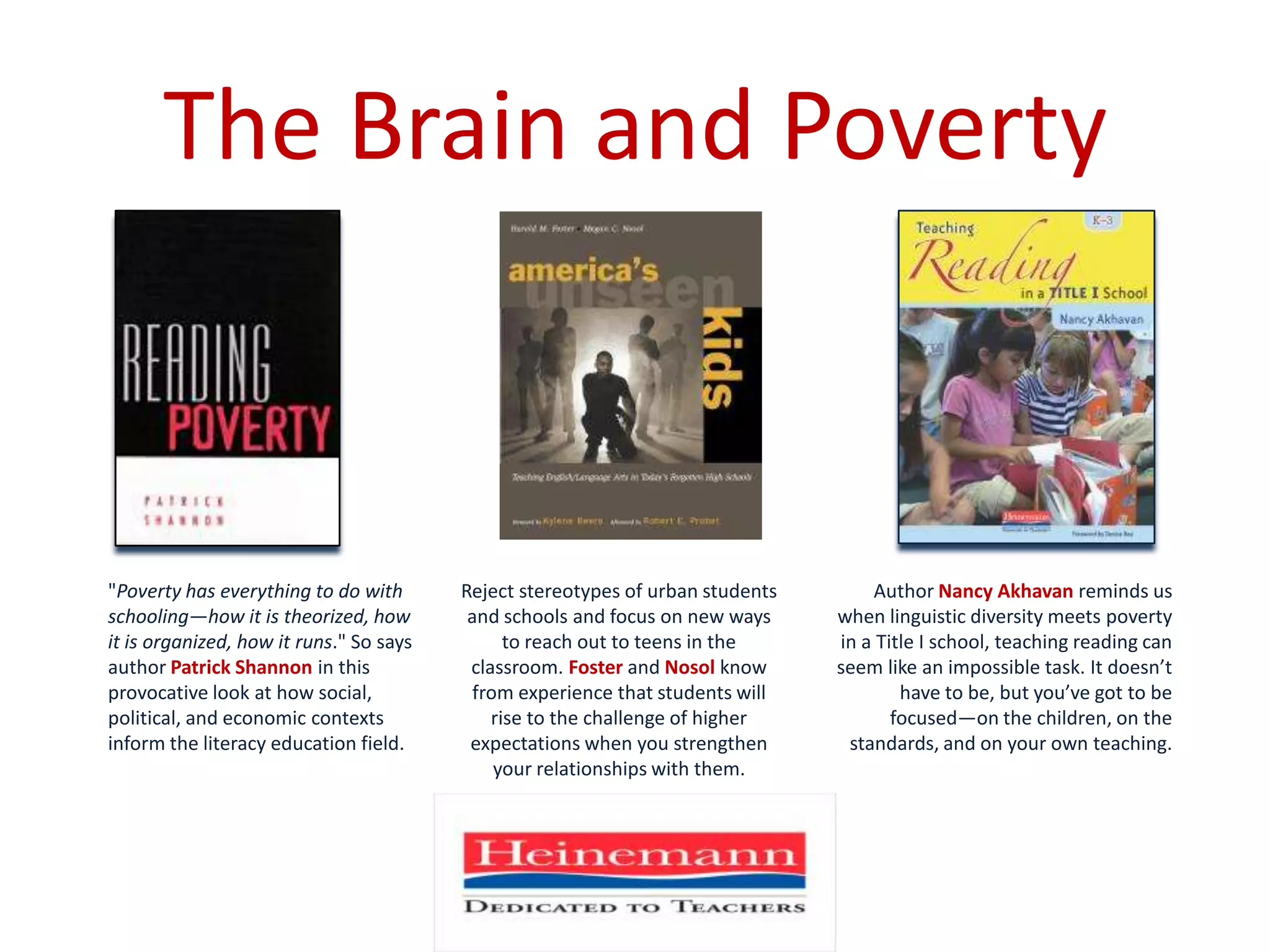 The Brain and Poverty"Poverty has everything to do with schooling—how it is theorized, how it is organized, how it runs." So says author Patrick Shannonin this provocative look at how social, political, and economic contexts inform the literacy education field. AuthorNancy Akhavan reminds us when linguistic diversity meets poverty in a Title I school, teaching reading can seem like an impossible task. It doesn’t have to be, but you’ve got to be focused—on the children, on the standards, and on your own teaching. Reject stereotypes of urban students and schools and focus on new ways to reach out to teens in the classroom. Foster and Nosol know from experience that students will rise to the challenge of higher expectations when you strengthen your relationships with them. 