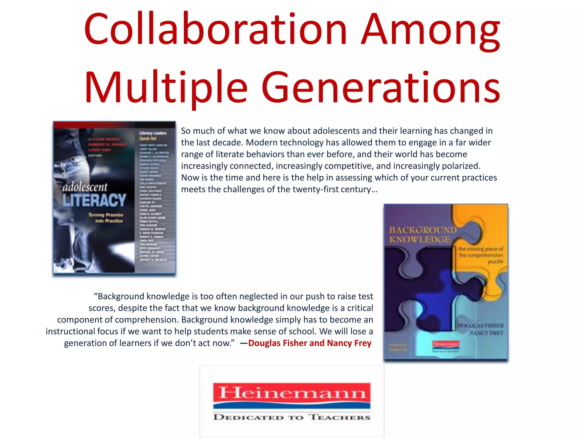 Collaboration Among Multiple GenerationsSo much of what we know about adolescents and their learning has changed in the last decade. Modern technology has allowed them to engage in a far wider range of literate behaviors than ever before, and their world has become increasingly connected, increasingly competitive, and increasingly polarized.  Now is the time and here is the help in assessing which of your current practices meets the challenges of the twenty-first century…“Background knowledge is too often neglected in our push to raise test scores, despite the fact that we know background knowledge is a critical component of comprehension. Background knowledge simply has to become an instructional focus if we want to help students make sense of school. We will lose a generation of learners if we don’t act now.”  —Douglas Fisher and Nancy Frey 
