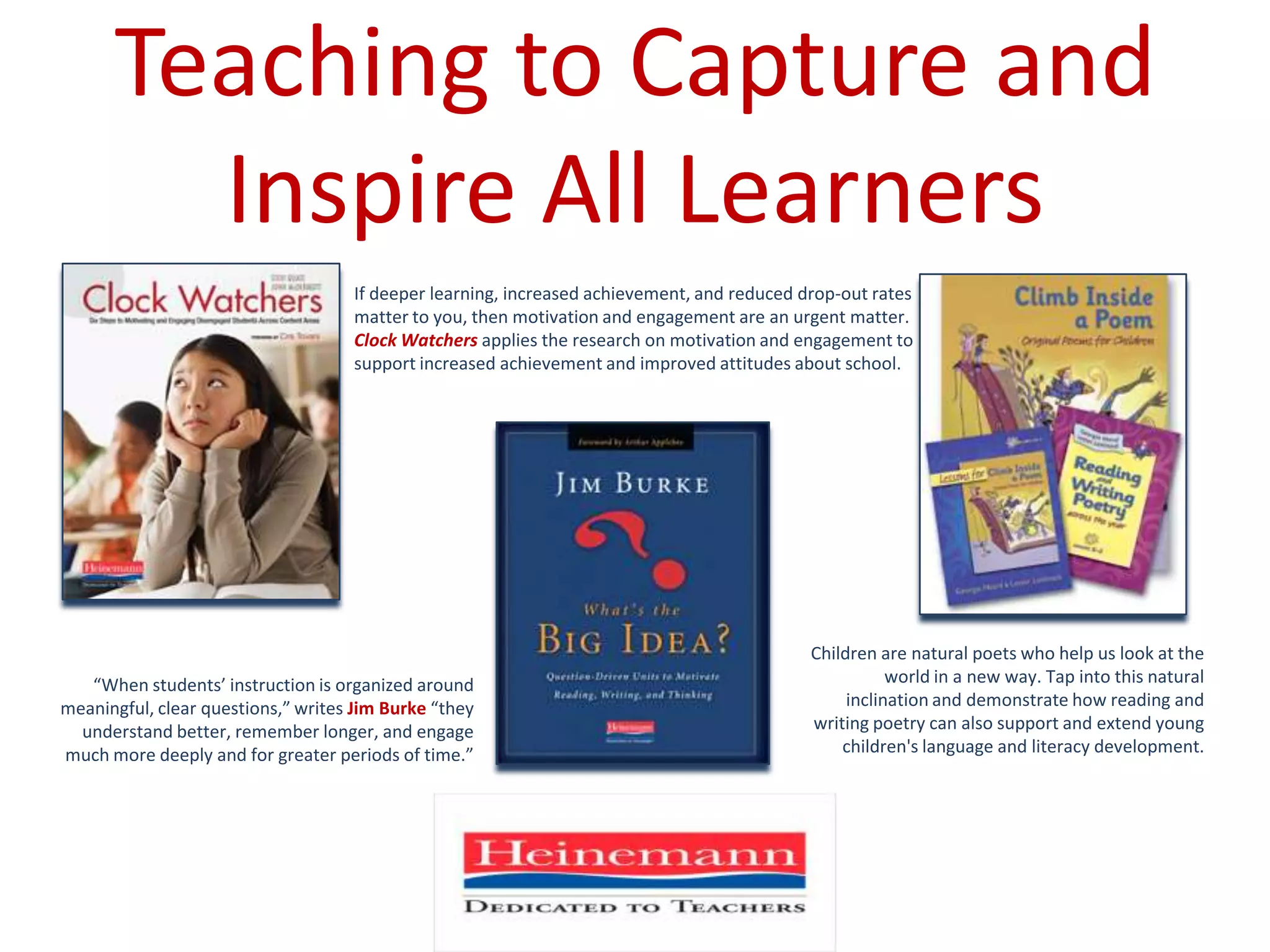 Teaching to Capture and Inspire All LearnersIf deeper learning, increased achievement, and reduced drop-out rates matter to you, then motivation and engagement are an urgent matter. Clock Watchersapplies the research on motivation and engagement to support increased achievement and improved attitudes about school.Children are natural poets who help us look at the world in a new way. Tap into this natural inclination and demonstrate how reading and writing poetry can also support and extend young children's language and literacy development.“When students’ instruction is organized around meaningful, clear questions,” writes Jim Burke “they understand better, remember longer, and engage much more deeply and for greater periods of time.”