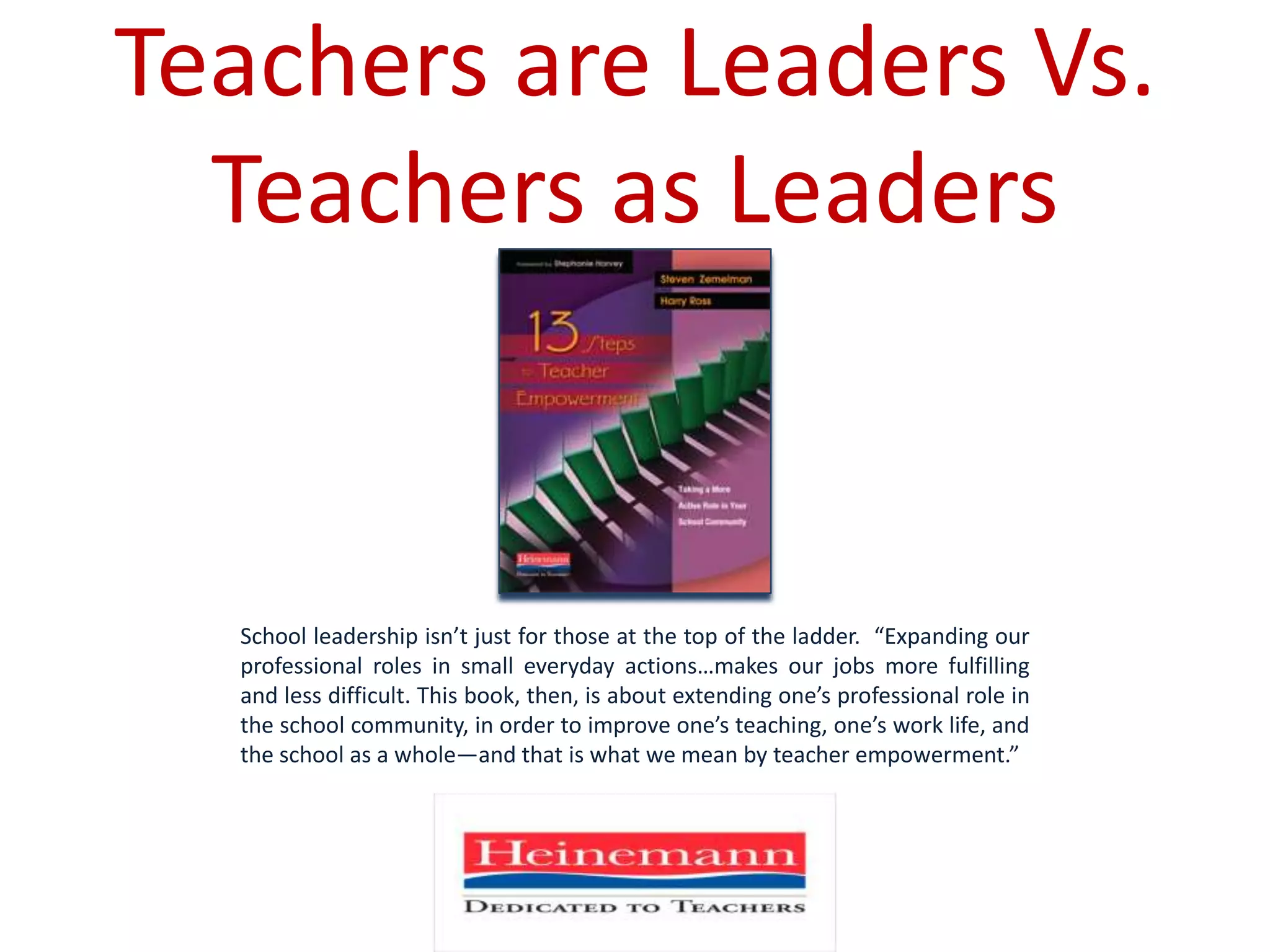 Teachers are Leaders Vs. Teachers as LeadersSchool leadership isn’t just for those at the top of the ladder.  “Expanding our professional roles in small everyday actions…makes our jobs more fulfilling and less difficult. This book, then, is about extending one’s professional role in the school community, in order to improve one’s teaching, one’s work life, and the school as a whole—and that is what we mean by teacher empowerment.”