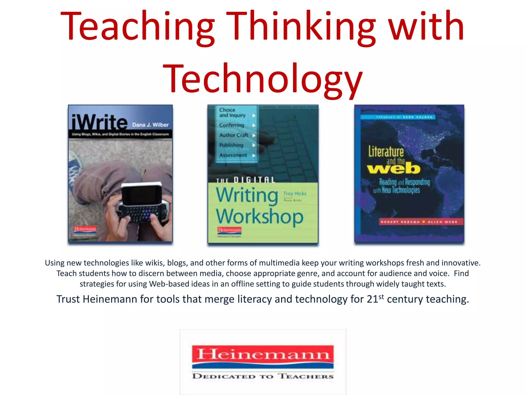 Teaching Thinking with TechnologyUsing new technologies like wikis, blogs, and other forms of multimedia keep your writing workshops fresh and innovative.  Teach students how to discern between media, choose appropriate genre, and account for audience and voice.  Find strategies for using Web-based ideas in an offline setting to guide students through widely taught texts.Trust Heinemann for tools that merge literacy and technology for 21st century teaching.