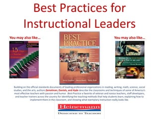 Best Practices for Instructional Leaders You may also like… You may also like… Building on the official standards documents of leading professional organizations in reading, writing, math, science, social studies, and the arts, authors Zemelman, Daniels, and Hydedescribe the classrooms and techniques of some of America's most effective teachers with passion and humor.  Best Practice a favorite of veteran and novice teachers, staff developers, and teacher trainers across the country for identifying the teaching methods that help students learn, explaining how to implement them in the classroom, and showing what exemplary instruction really looks like.  