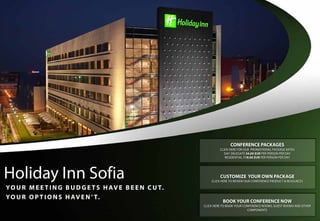 CONFERENCE PACKAGES
                                                                     CLICK HERE FOR OUR PROMOTIONAL PACKAGE RATES
                                                                        DAY DELEGATE 34.00 EUR PER PERSON PER DAY
                                                                        RESIDENTIAL 118.00 EUR PER PERSON PER DAY




Holiday Inn Sofia                                                    CUSTOMIZE YOUR OWN PACKAGE
                                                                CLICK HERE TO REVIEW OUR CONFERENCE PRODUCT & RESOURCES

Y O U R M E E T I N G B U D G E T S H AV E B E E N C U T.
Y O U R O P T I O N S H AV E N ’ T.
                                                                       BOOK YOUR CONFERENCE NOW
                                                            CLICK HERE TO BOOK YOUR CONFERENCE ROOMS, GUEST ROOMS AND OTHER
                                                                                      COMPONENTS
 