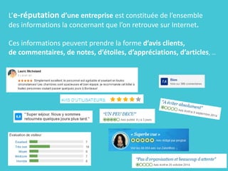 L’e-réputation d’une entreprise est constituée de l’ensemble
des informations la concernant que l’on retrouve sur Internet.
Ces informations peuvent prendre la forme d’avis clients,
de commentaires, de notes, d’étoiles, d’appréciations, d’articles, …
 
