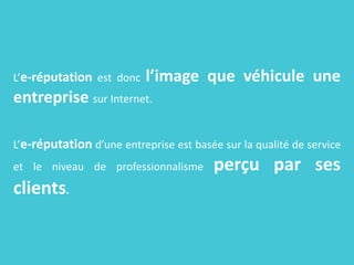 L’e-réputation est donc l’image que véhicule une
entreprise sur Internet.
L’e-réputation d’une entreprise est basée sur la qualité de service
et le niveau de professionnalisme perçu par ses
clients.
 