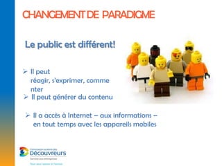 CHANGEMENT DE PARADIGME

Le public est différent!

 Il peut
  réagir, s’exprimer, comme
  nter
 Il peut générer du contenu

 Il a accès à Internet – aux informations –
  en tout temps avec les appareils mobiles
 