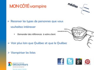 MON CÔTÉ vampire


 Recenser les types de personnes que vous
  souhaitez intéresser

     •   Demander des références à votre client


 Voir plus loin que Québec et que le Québec


 Vampiriser les listes
 