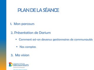 PLAN DE LA SÉANCE

1. Mon parcours

2. Présentation de Darium
    Comment est-on devenus gestionnaires de communautés

    Nos comptes

3. Ma vision
 