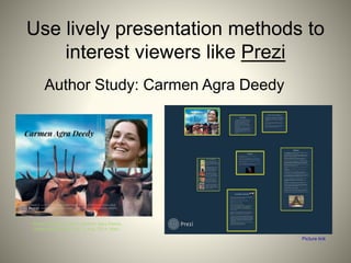 Use lively presentation methods to
interest viewers like Prezi
Author Study: Carmen Agra Deedy
Ward, Kathleen. Author, Carmen Agra Deedy.
Digital image. Prezi. N.p., 2 Aug. 2014. Web.
Picture link
 